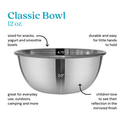 Classic 12 ounce bowl sized for snacks, yogurt, and smoothie bowls, durable and easy for little hands to hold, great for outdoors, camping, and more. Children love to see their reflection in the mirrored finish.