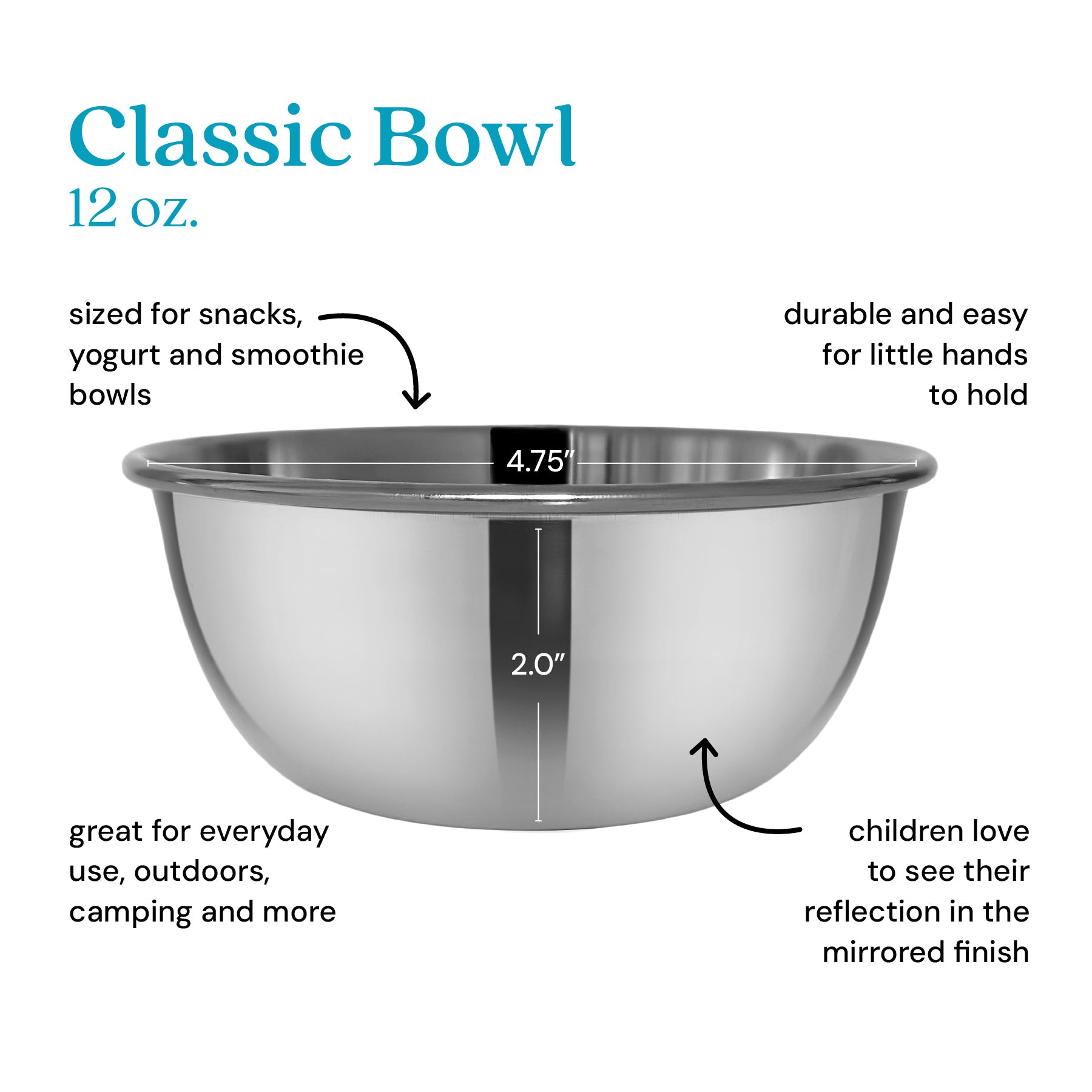 Classic 12 ounce bowl sized for snacks, yogurt, and smoothie bowls, durable and easy for little hands to hold, great for outdoors, camping, and more. Children love to see their reflection in the mirrored finish.