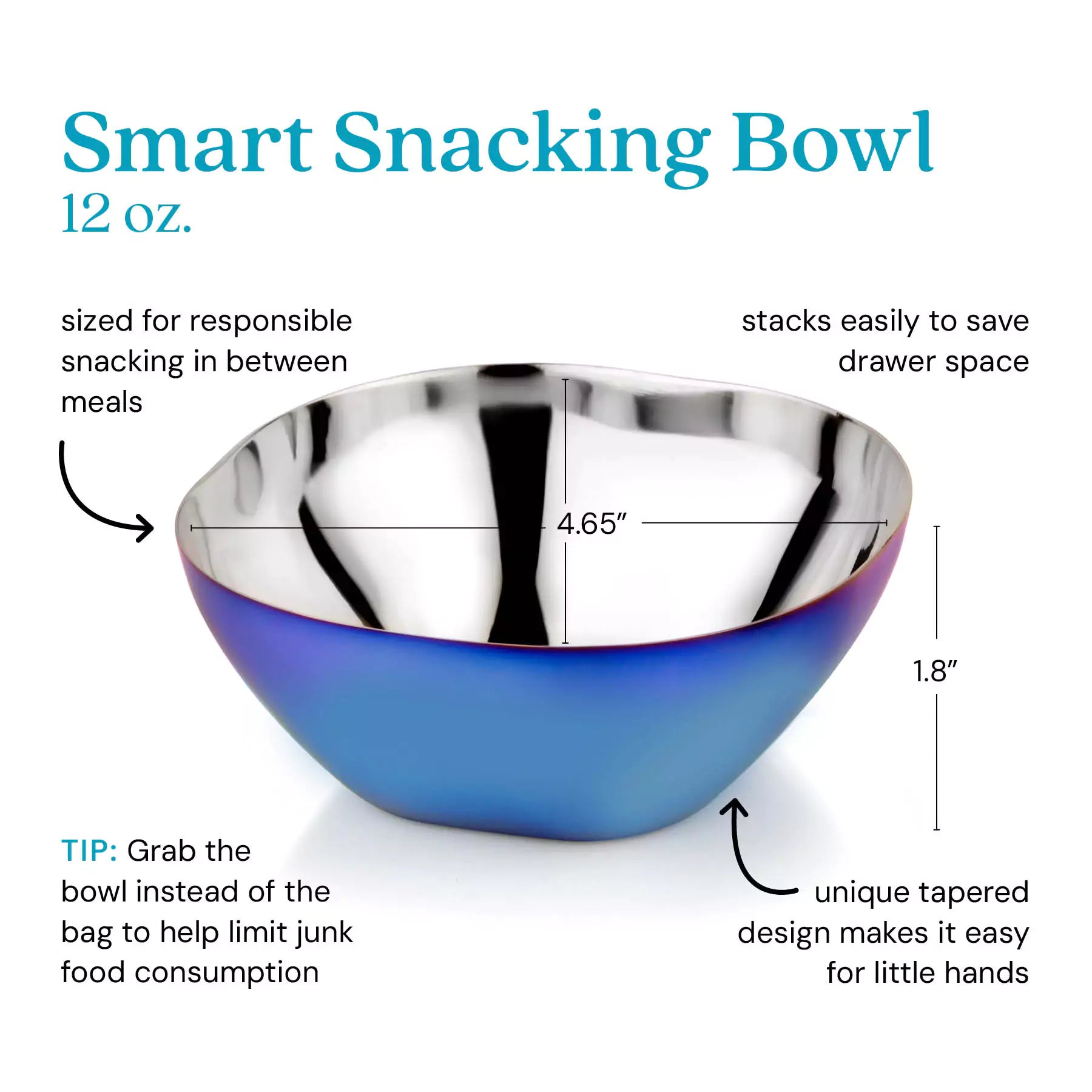 Smart Snacking Bowl 12 ounces - sized for responsible snacking in between meals, stacks easily to save drawer space, unique tapered design makes it easy for little hands. Tip: Grab the bowl instead of the bag to help limit junk food consumption.