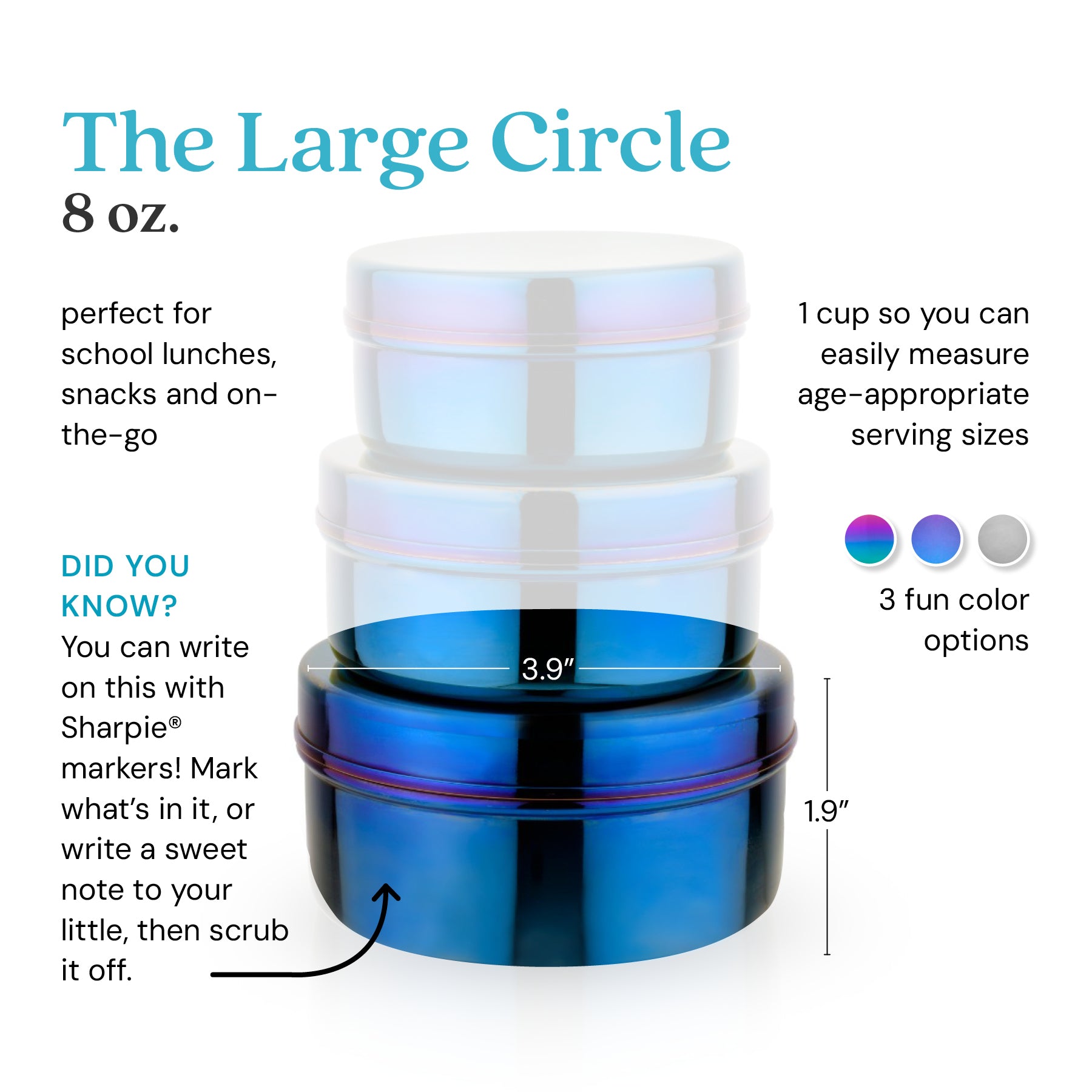 The Large Circle holds 8 ounces for school lunches, snacks, or anything on-the-go. 1 cup so you can easily measure age-appropriate serving sizes. Did you know? You can write on this with Sharpie® markers. Mark what's in it, or write a sweet note to your little, then scrub it off.