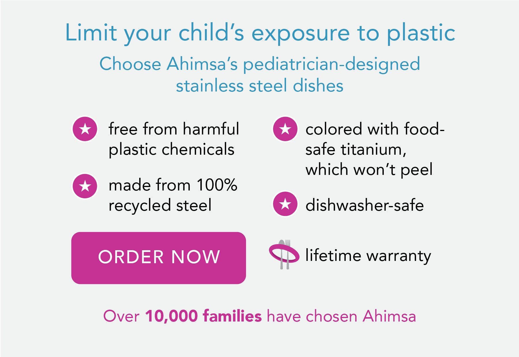 Designed by a mom on a mission safe, sustainable and smart stainless steel dishes. Free of harmful chemicals, made from 100% recycled steel, colored with food-safe titanium which won't peel and dishewasher safe. 8990 families ave gone plastic-free at meal