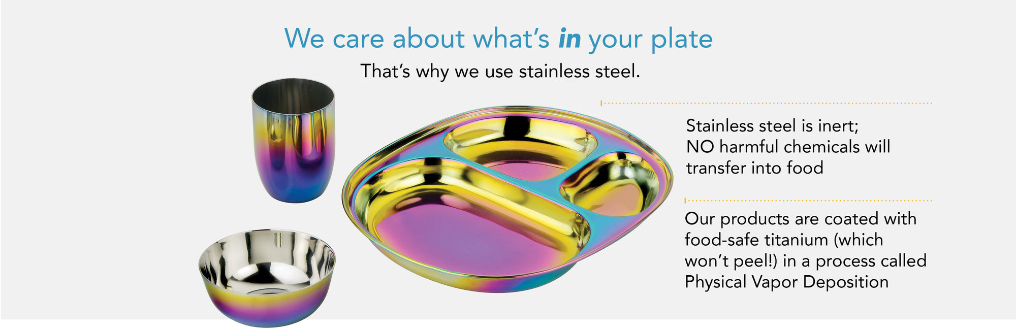 We care about what's in your plate. That's why we use stainless steel. Stainless steel is inert - that means no harmful chemicals transfer into your child's food. Our products are coated with food-safe titanium (which won't peel) in a process called PVD