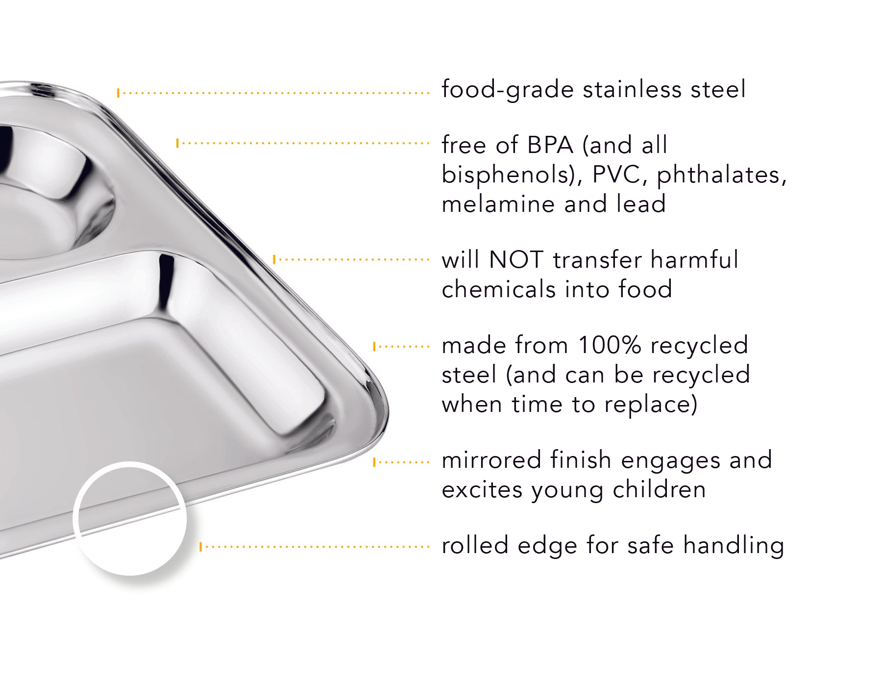 Our cafeteria trays are food-grade stainless steel, free of BPA (and all bisphenols), PVC, phthalates, melamine and lead, harmful chemicals will not transfer into food, made from 100% recycled steel, mirrored finish engages children, and the rolled edge