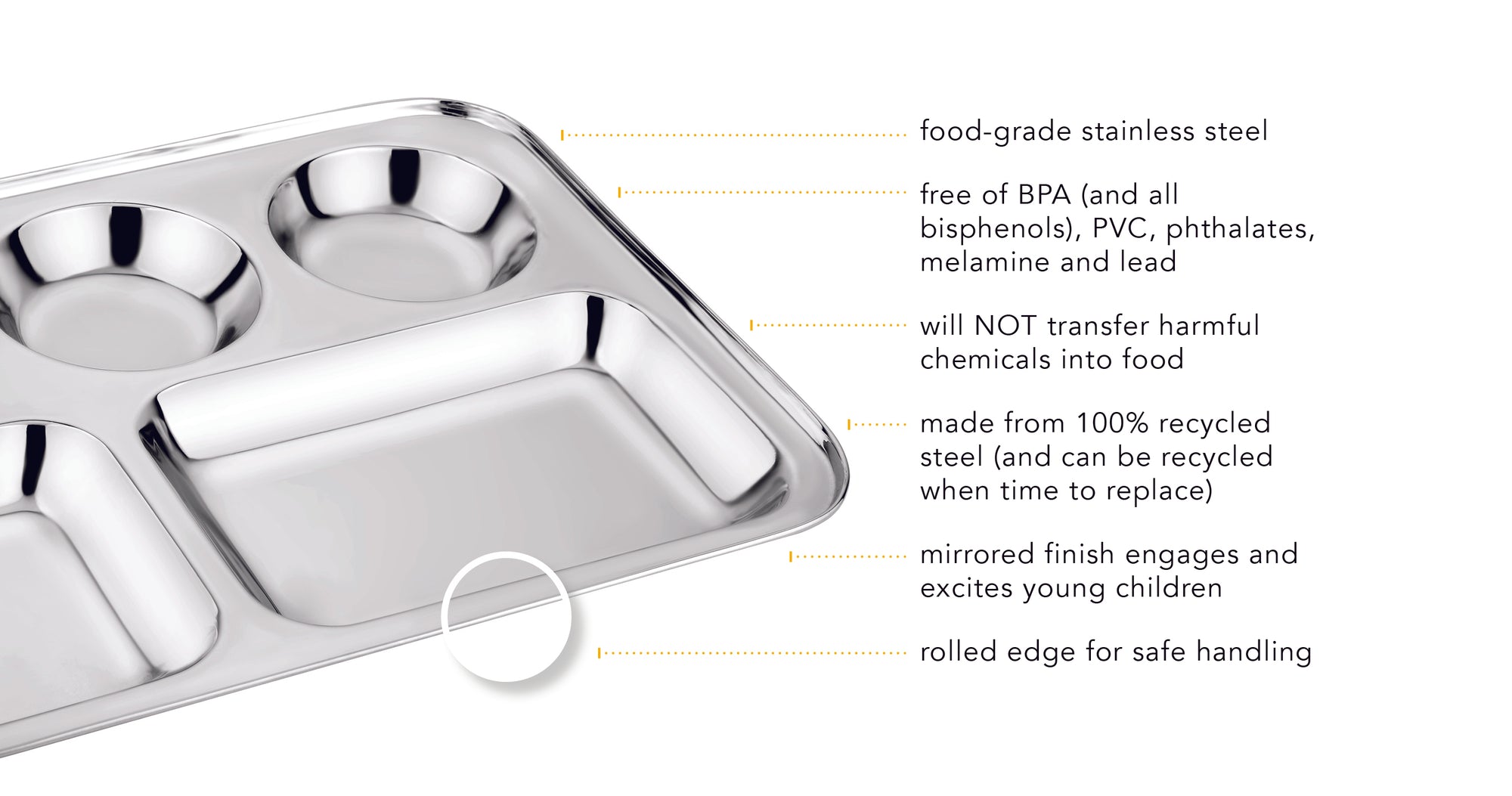 Our cafeteria trays are food-grade stainless steel, free of BPA (and all bisphenols), PVC, phthalates, melamine and lead, harmful chemicals will not transfer into food, made from 100% recycled steel, mirrored finish engages children, and the rolled edge