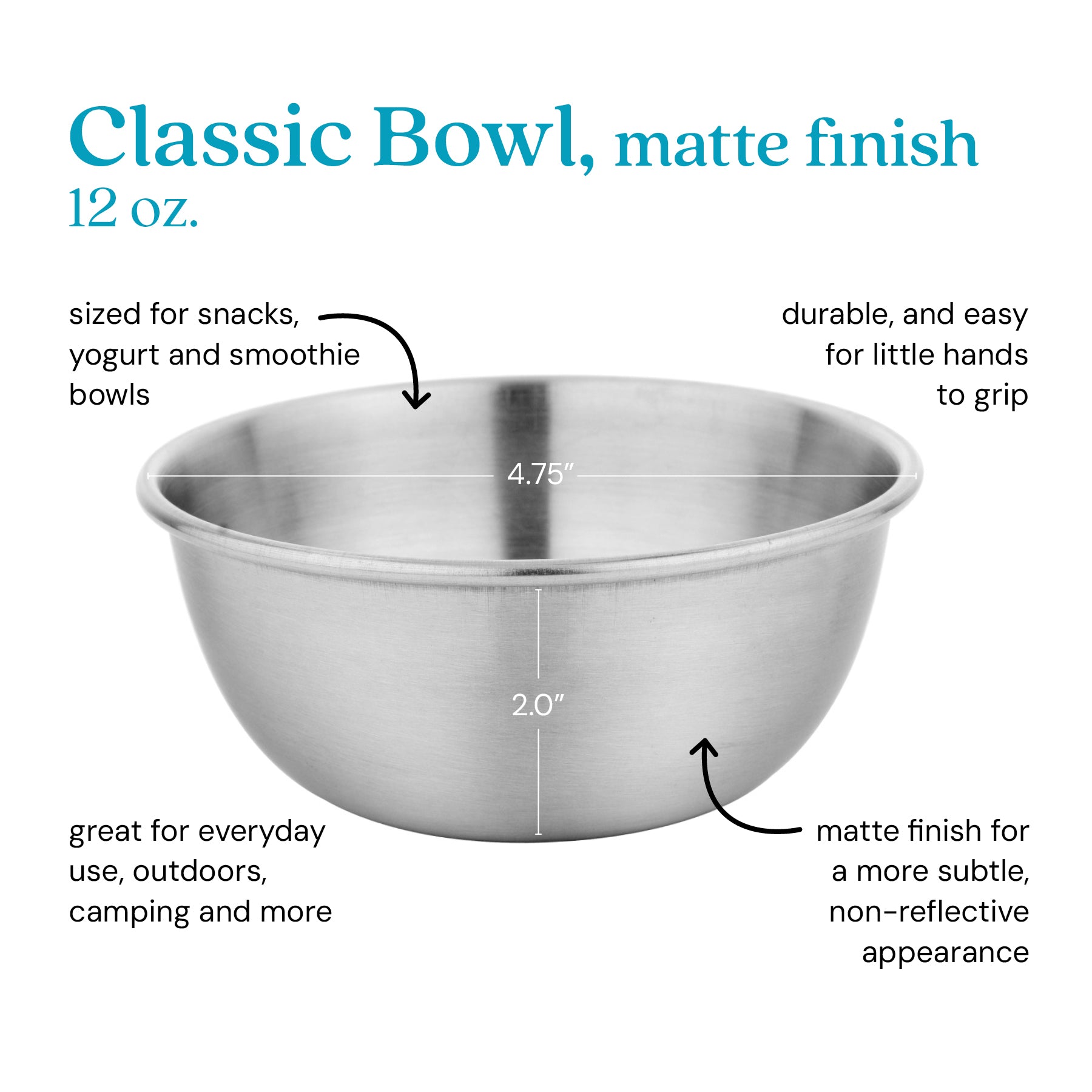 Classic Bowl, matte finish, 12 oz, sized for yogurt and snacks. Durable and easy to grip for little hands. Great for outdoor use, everyday use, camping and more. Matte finish for a more subtle, non-reflective appearance