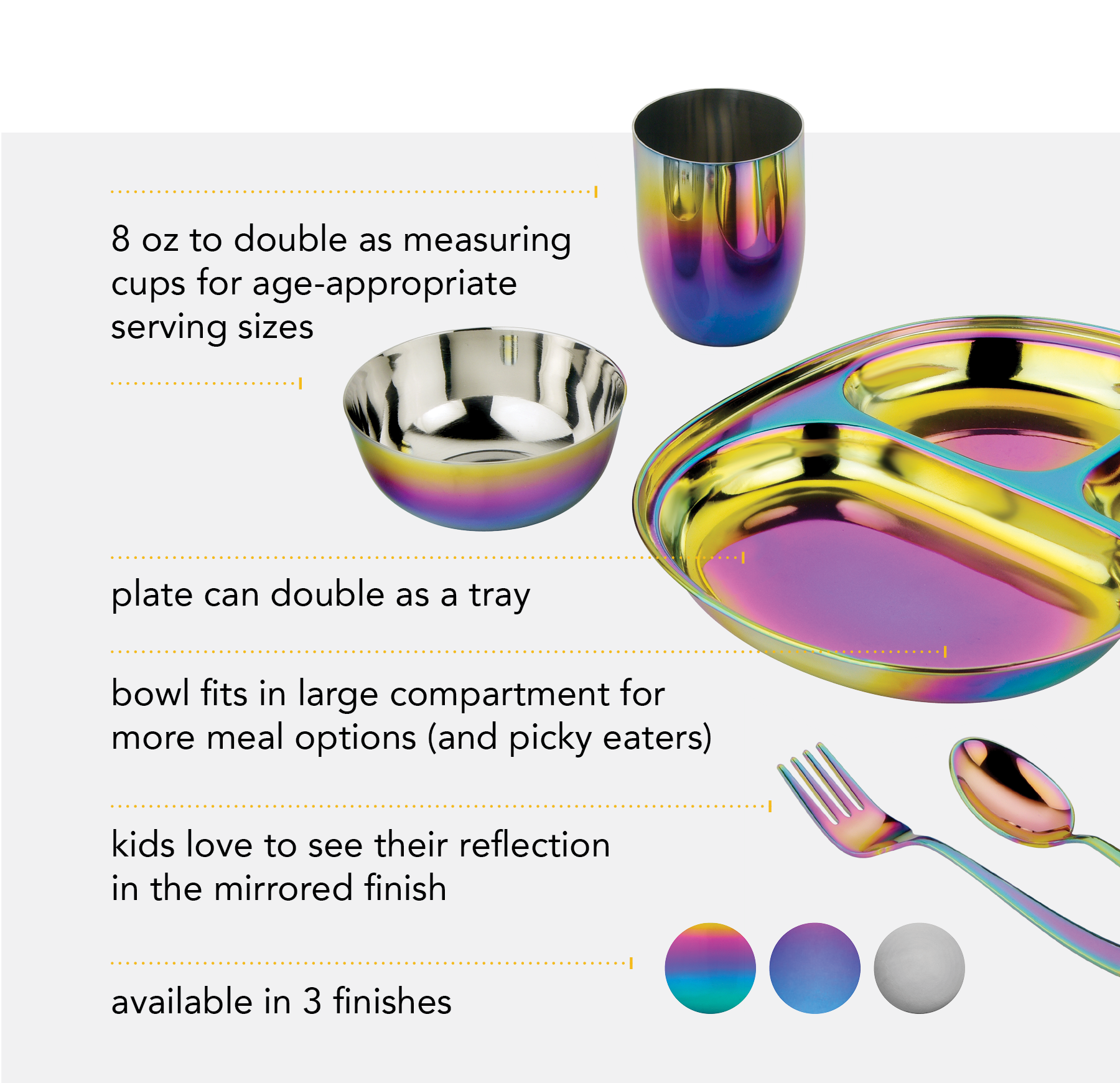 8 oz bowl and cup to double as measuring cups for age-appropriate serving sizes. Kids love to see their mirrored reflection. Plate can double as a tray, perfect for play dates. bowl fits in large compartment for more meal options. 