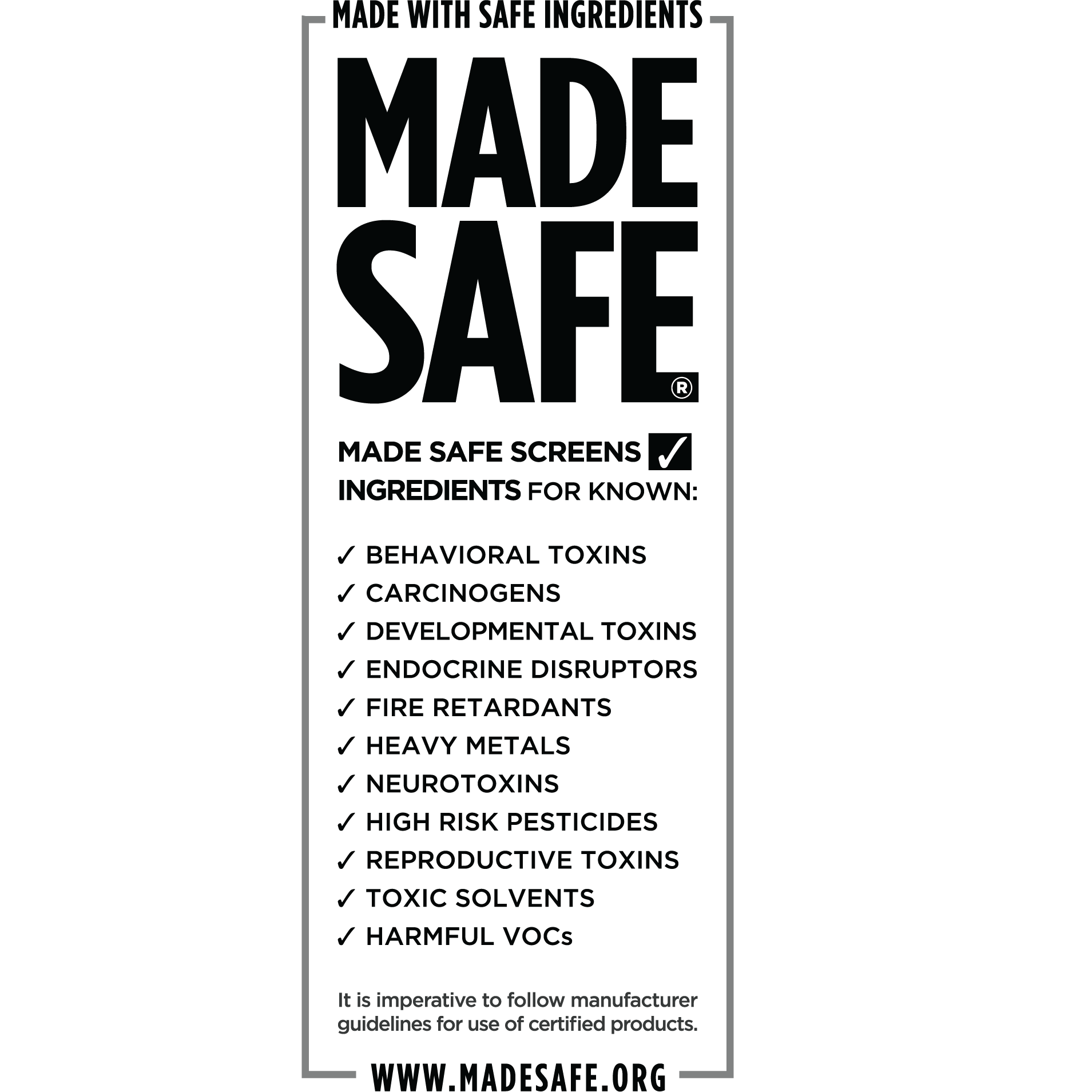 Made Safe certified - certified by a third-party to be free of: bevavioral toxins, carcinogens, developmental toxins, endocrine disrupters, fire retardants, heavy metals, neurotoxins, high risk pesticides, reproductive toxins, toxic solvents, and harmful VOCs