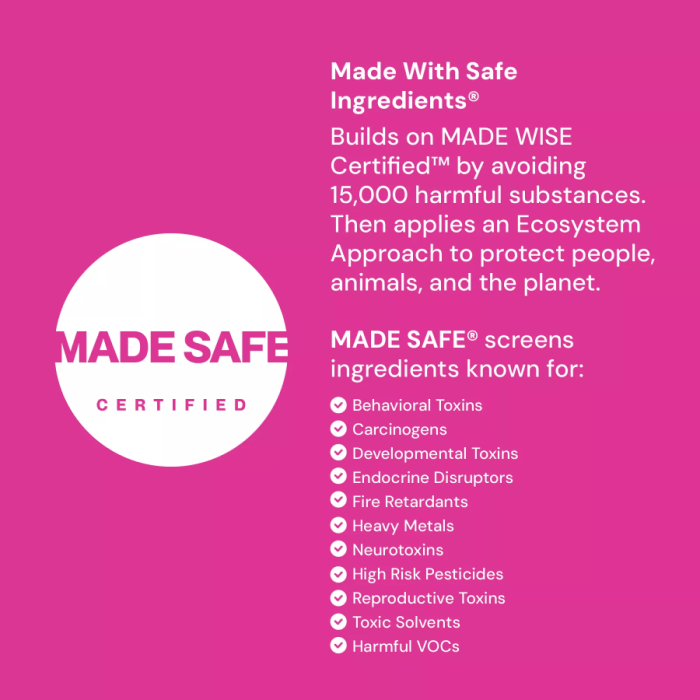 Made Safe certified - certified by a third-party to be free of: bevavioral toxins, carcinogens, developmental toxins, endocrine disrupters, fire retardants, heavy metals, neurotoxins, high risk pesticides, reproductive toxins, toxic solvents, and harmful VOCs