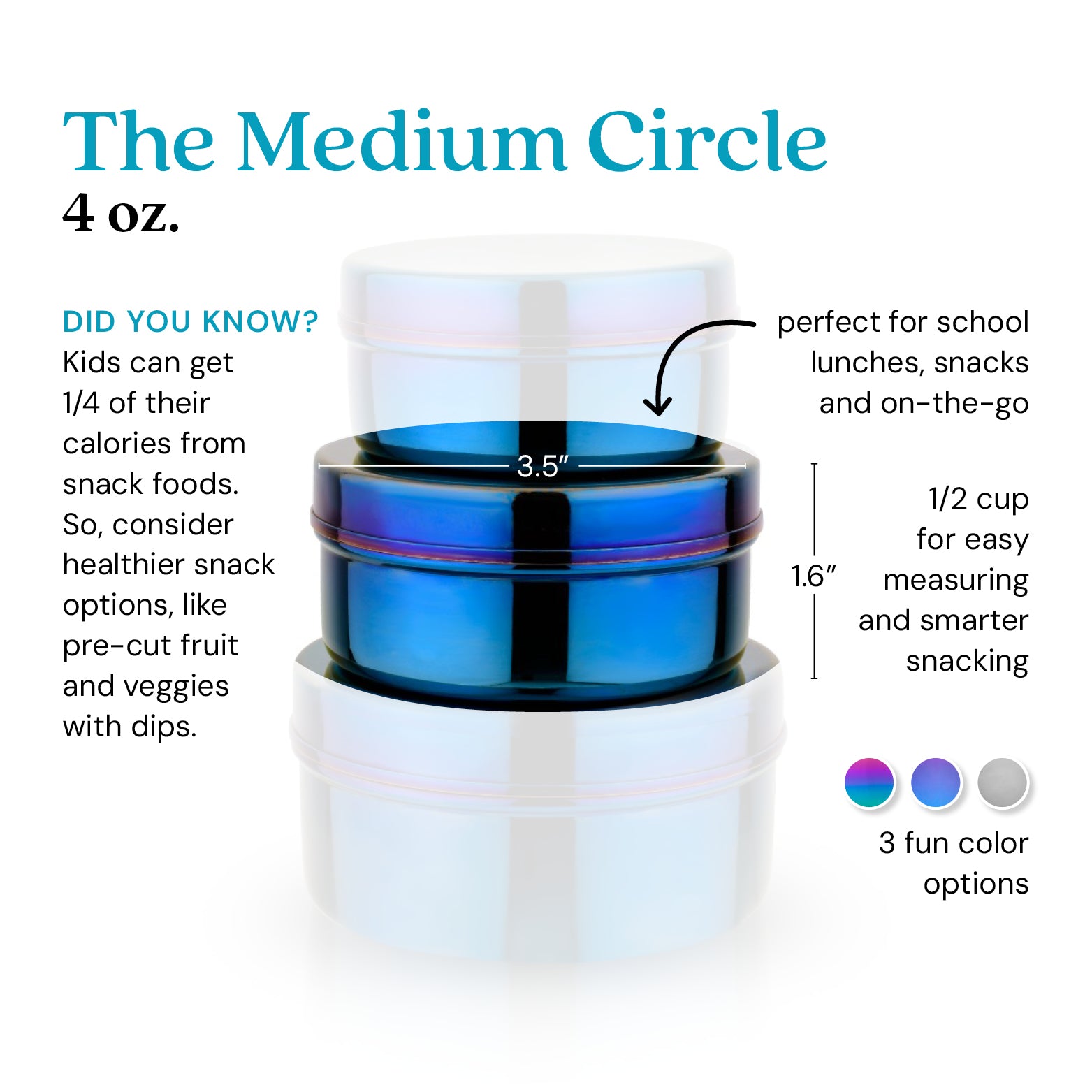 The Medium Circle, 4 ounce food container - did you know kids get 1/4 of their calories from snack foods? So, consider healthier snack options, like pre-cut fruit and veggies with dips. Perfect for school lunches, snacks, and on-the-go. 1/2 cup for easy measuring and smarter snacking. Available in 3 colors: rainbow, blue, and classic / silver.