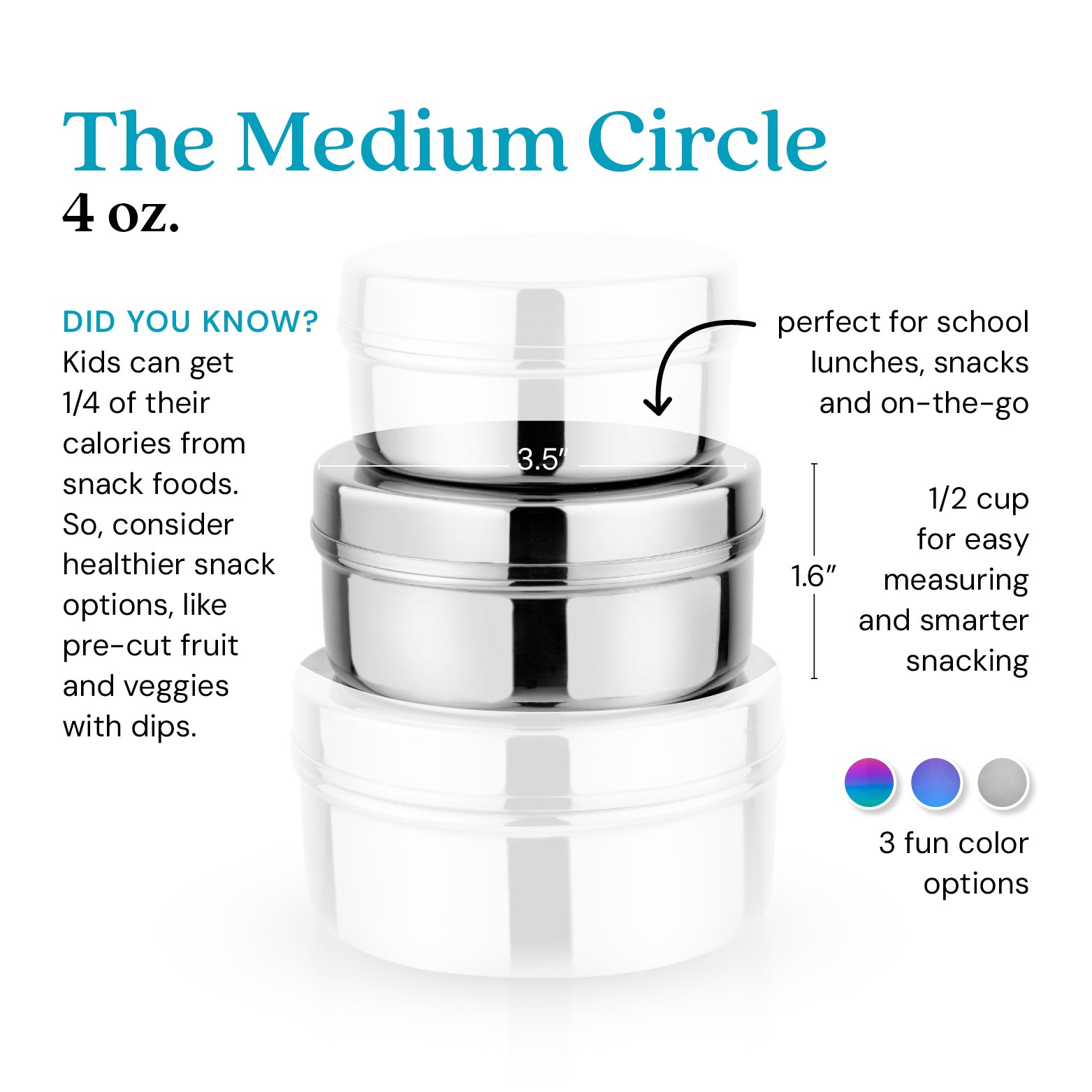 The Medium Circle, 4 ounce food container - did you know kids get 1/4 of their calories from snack foods? So, consider healthier snack options, like pre-cut fruit and veggies with dips. Perfect for school lunches, snacks, and on-the-go. 1/2 cup for easy measuring and smarter snacking. Available in 3 colors: rainbow, blue, and classic / silver.