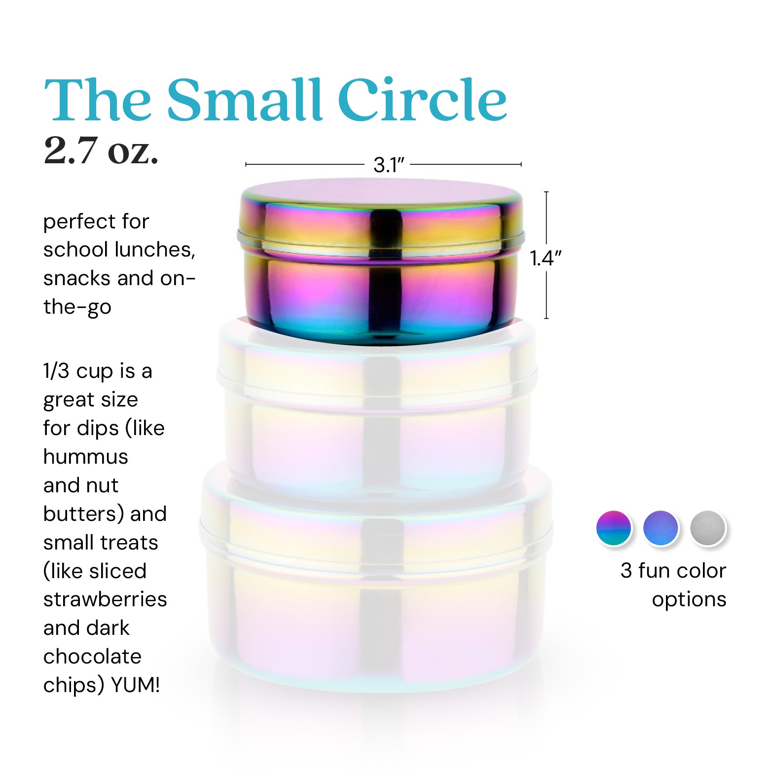 The Small Circle 2.7 ounce food container. 1/3  cup is a great size for dips (like hummus or nut butters) and small treats (like strawberries or dark chocolate chips - yum!)
