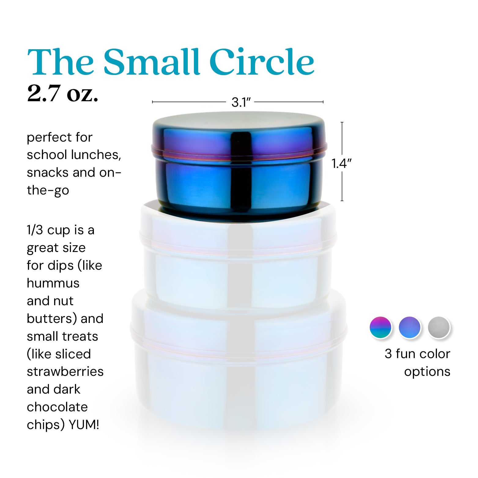The Small Circle 2.7 ounce food container. 1/3  cup is a great size for dips (like hummus or nut butters) and small treats (like strawberries or dark chocolate chips - yum!)