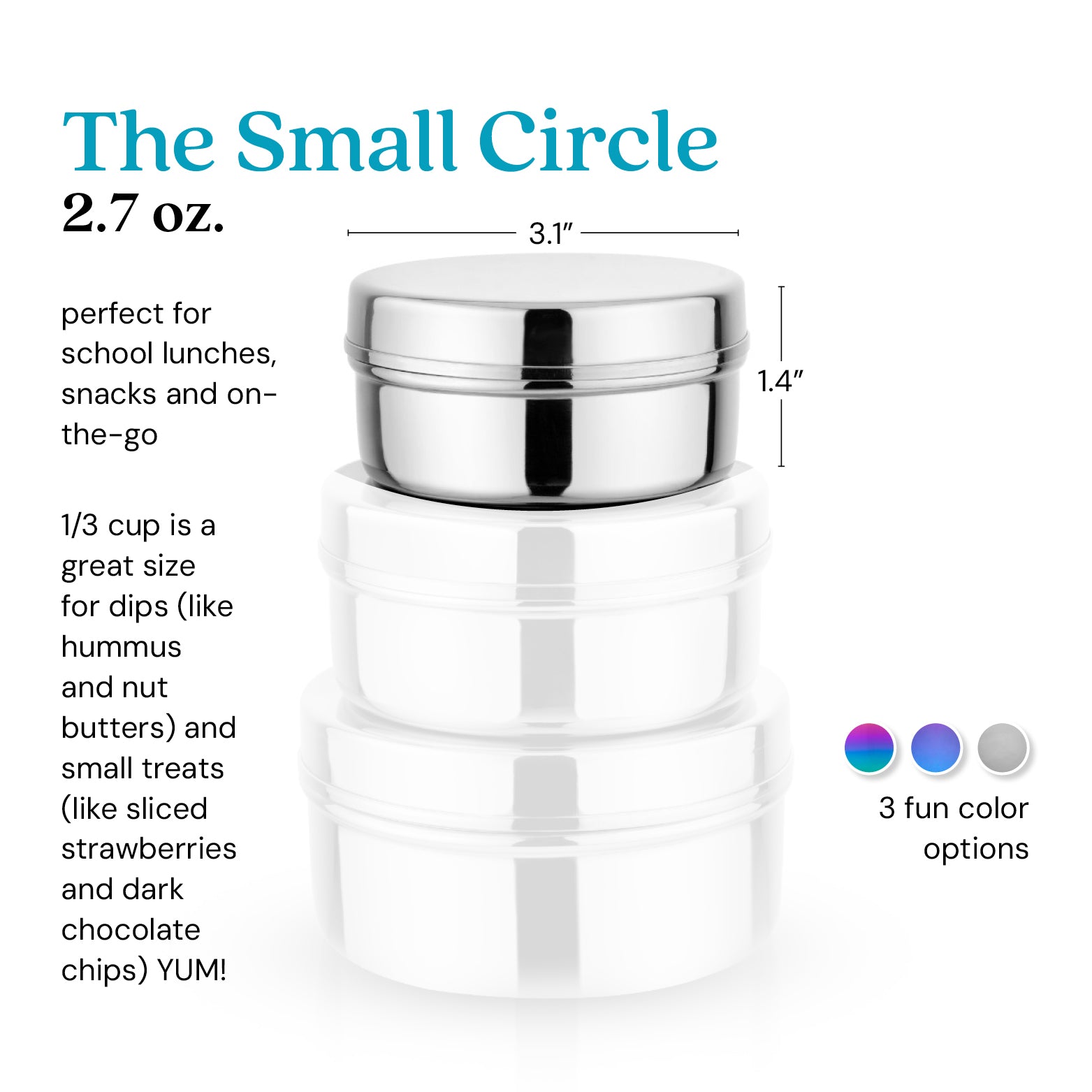 The Small Circle 2.7 ounce food container. 1/3  cup is a great size for dips (like hummus or nut butters) and small treats (like strawberries or dark chocolate chips - yum!)
