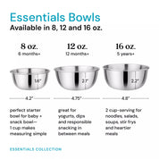 Three stainless steel bowls in 8 ounces, 12 ounces, and 16 ounces - next to each other to show sizing and dimensions. The 8 ounce bowl (recommended for 6 months and older) is a perfect starter bowl or snack bowl - 1 cup makes measuring simple! The 12 ounce bowl (recommended for 12 months and older) is great for yogurts, dips, and responsible snacking in between meals. The 16 ounce bowl (recommended for 5 years and older) can hold a 2 cup serving for noodles, salads, soups, stor frys and heartier meals).