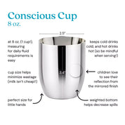 Conscious Cup at 8 ounces (1 cup!) measuring for daily fluid requirements is easy. Cup size helps minimize wastage (milk isn't cheap!). Keeps cold drinks cold and hot drinks hot (so be mindful when serving!). Children love to see their reflection from the mirrored finish. Weighted bottom helps decrease spills and the perfect size for little hands. 