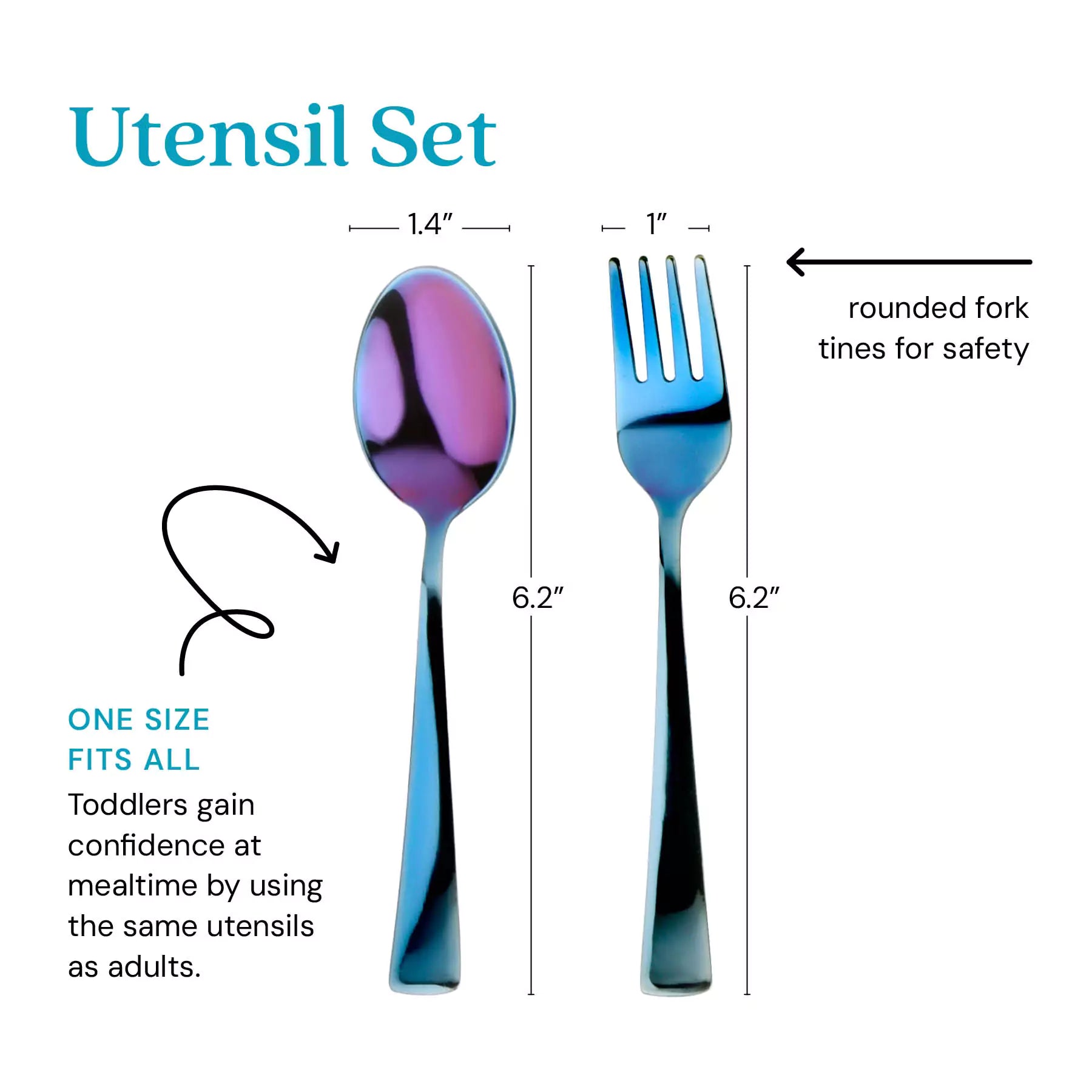 Utensil Set - one size its all - toddlers gain confidence at mealtime by using the same utensils as adults. Thefork tines are rounded for safety. The spoon is 1.4" by 6.2" and the fork is 1" by 6.2".