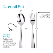 Utensil Set - one size its all - toddlers gain confidence at mealtime by using the same utensils as adults. Thefork tines are rounded for safety. The spoon is 1.4" by 6.2" and the fork is 1" by 6.2".