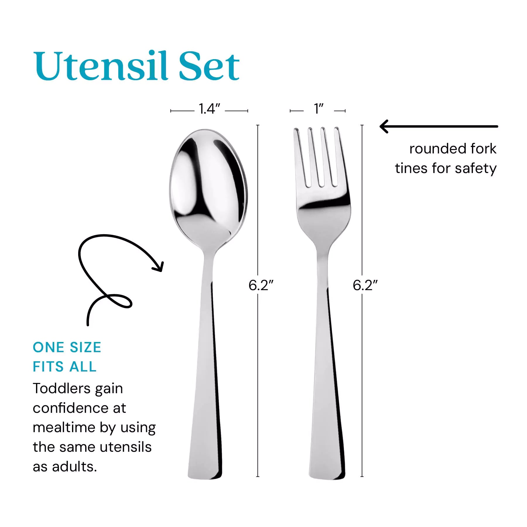 Utensil Set - one size its all - toddlers gain confidence at mealtime by using the same utensils as adults. Thefork tines are rounded for safety. The spoon is 1.4" by 6.2" and the fork is 1" by 6.2".