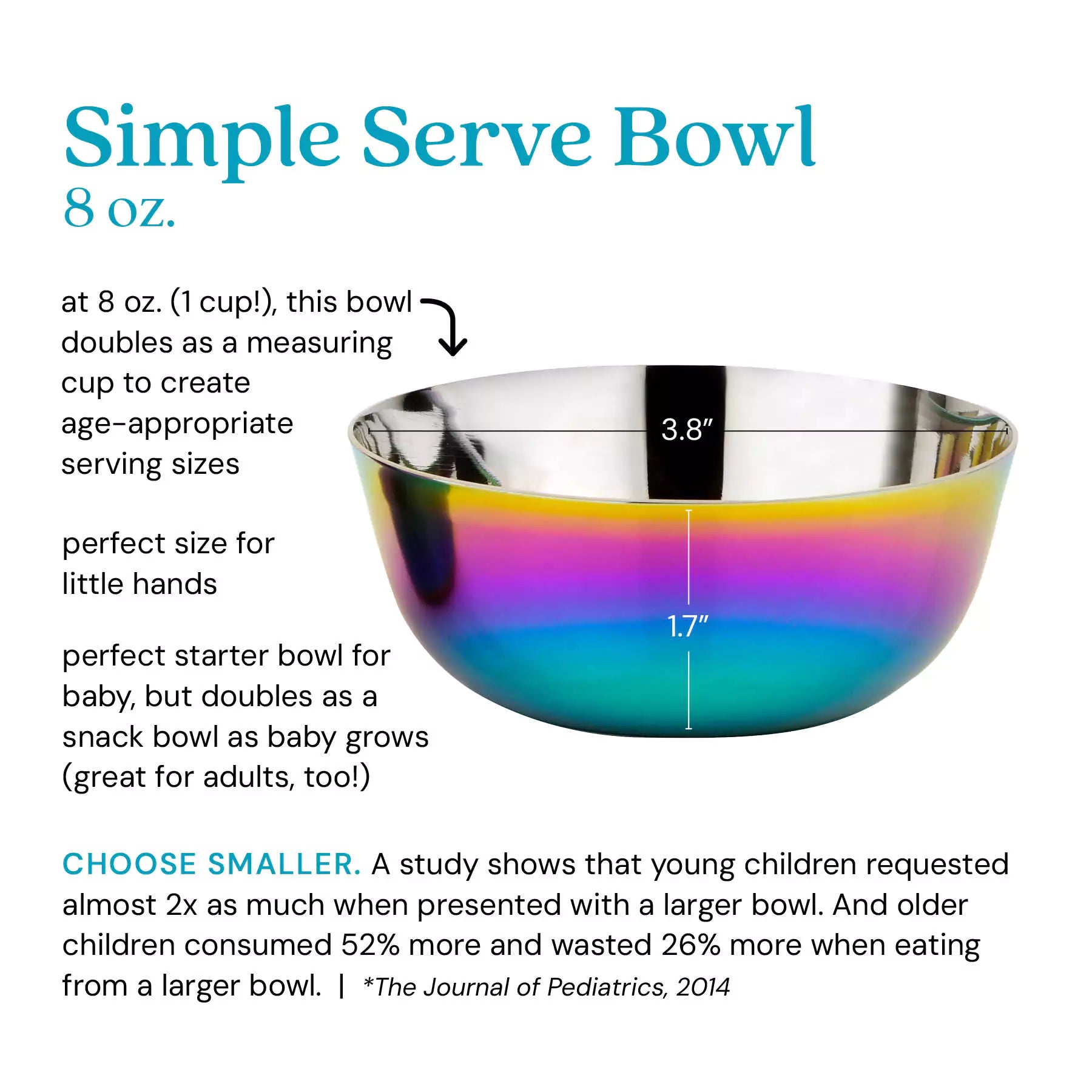 Simple Serve Bowl at 8 ounces (1 cup), this bowl doubles as a measuring cup to create age-appropriate serving sizes, perfect for little hands, perfect starter bowl for baby, but doubles as a snack bowl as baby grows (great for adults, too!). Choose smaller: a study shows that young children requested almost 2 x as much when presented with a larger bowl. And older children consumed 52% more and wasted 26% more when eating from a larger bowl. *The Journal of Pediatrics, 2014