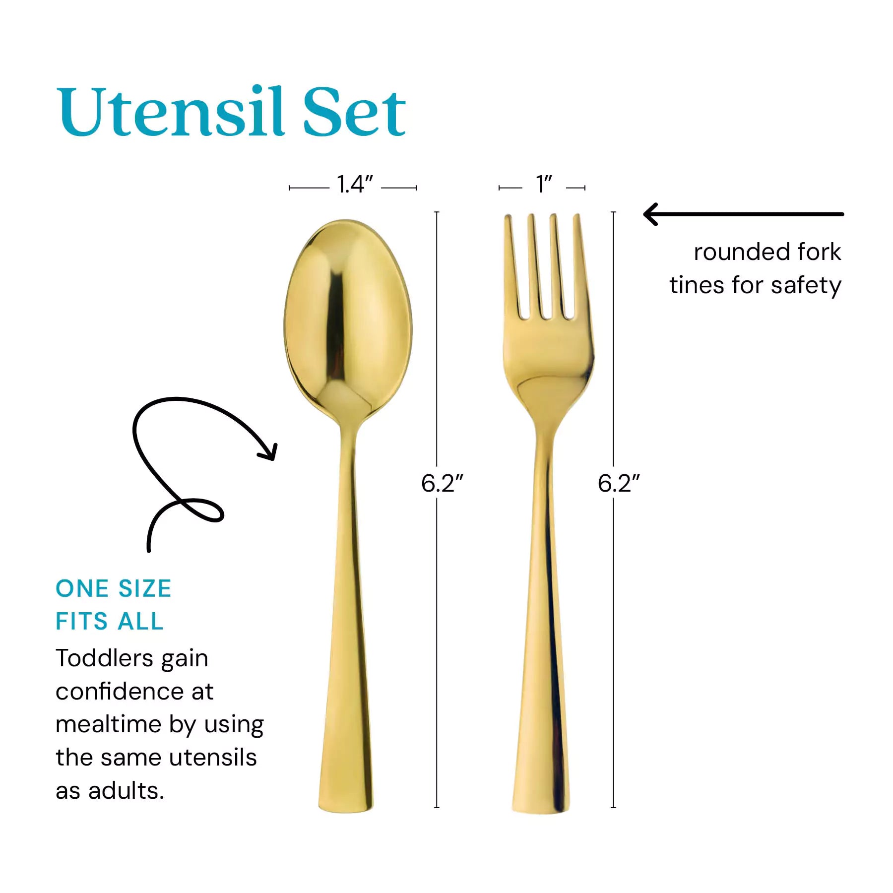 Gold Utensil Set - one size its all - toddlers gain confidence at mealtime by using the same utensils as adults. Thefork tines are rounded for safety. The spoon is 1.4" by 6.2" and the fork is 1" by 6.2".