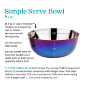 Simple Serve Bowl at 8 ounces (1 cup), this bowl doubles as a measuring cup to create age-appropriate serving sizes, perfect for little hands, perfect starter bowl for baby, but doubles as a snack bowl as baby grows (great for adults, too!). Choose smaller: a study shows that young children requested almost 2 x as much when presented with a larger bowl. And older children consumed 52% more and wasted 26% more when eating from a larger bowl. *The Journal of Pediatrics, 2014