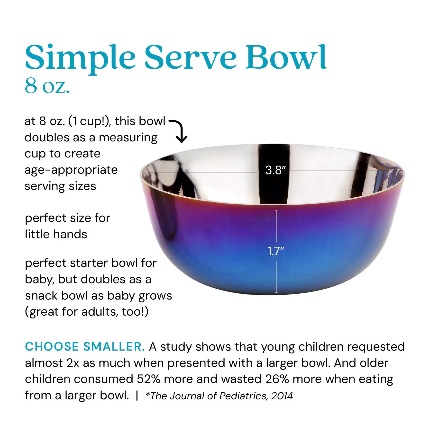 Simple Serve Bowl at 8 ounces (1 cup), this bowl doubles as a measuring cup to create age-appropriate serving sizes, perfect for little hands, perfect starter bowl for baby, but doubles as a snack bowl as baby grows (great for adults, too!). Choose smaller: a study shows that young children requested almost 2 x as much when presented with a larger bowl. And older children consumed 52% more and wasted 26% more when eating from a larger bowl. *The Journal of Pediatrics, 2014