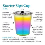 Starter Sips Cup - 4 ounce cup. Rolled edge protects infant gums while they practice sipping. American Academy of Pediatrics recommends introducing a cup at 6 months. A only 4 ounces (1/2 cup) this tiny cutie is perfect for little hands and minimizes the size of spills. Encourages sensory exploration with bright colors, cool touch and shiny metallic finish. Did you know? The sippy cup is NOT a developmental milestone. Prolonged use can cause tooth decay, speech difficulties, negative nutritional impacts and