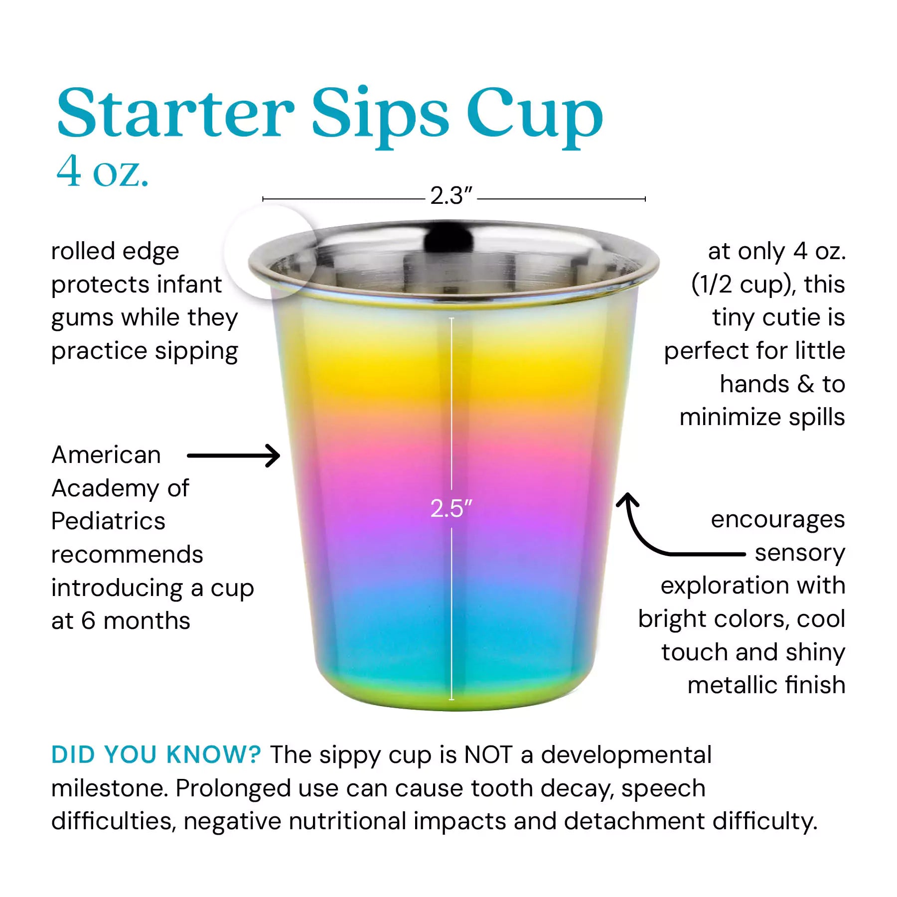 Starter Sips Cup - 4 ounce cup. Rolled edge protects infant gums while they practice sipping. American Academy of Pediatrics recommends introducing a cup at 6 months. A only 4 ounces (1/2 cup) this tiny cutie is perfect for little hands and minimizes the size of spills. Encourages sensory exploration with bright colors, cool touch and shiny metallic finish. Did you know? The sippy cup is NOT a developmental milestone. Prolonged use can cause tooth decay, speech difficulties, negative nutritional impacts and