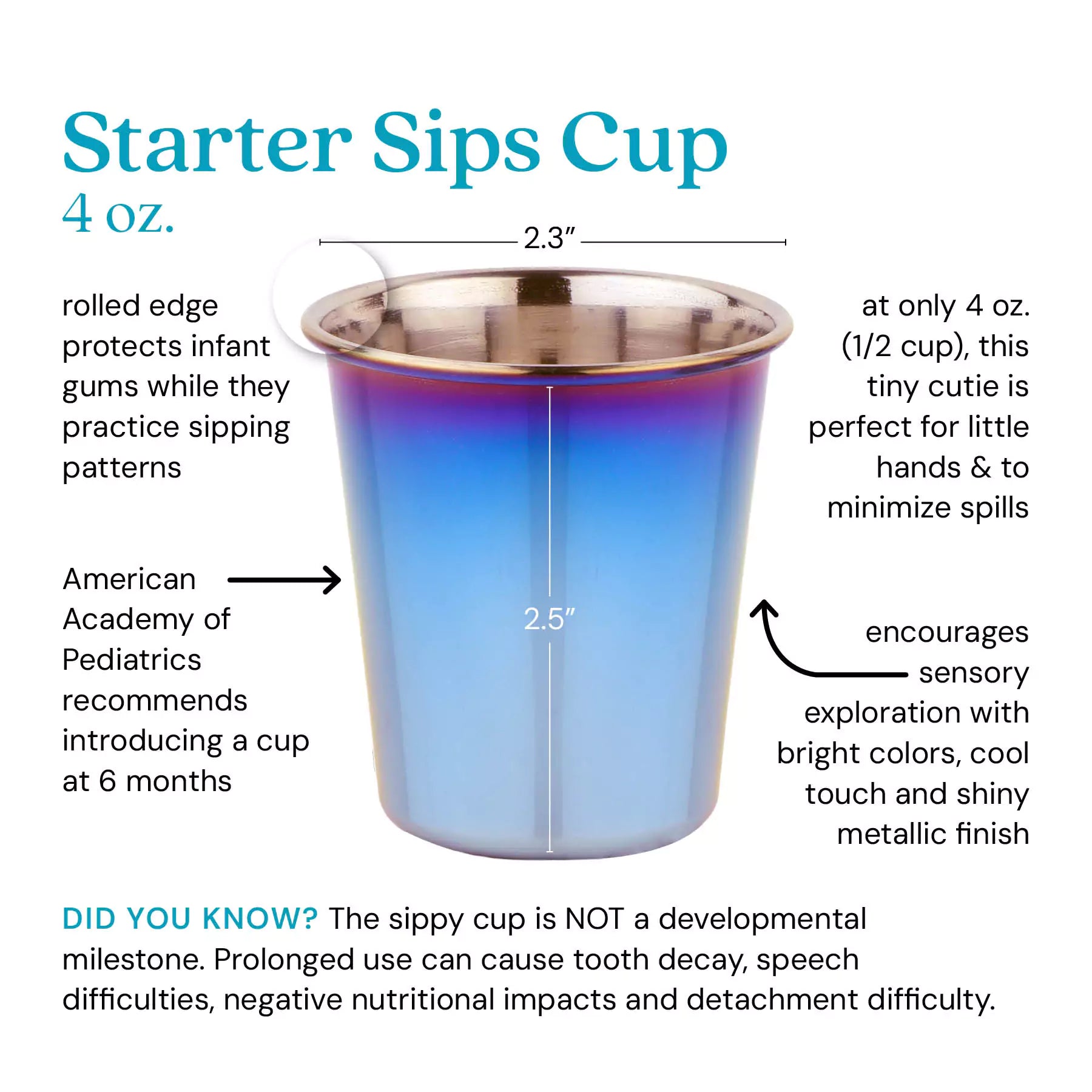 Starter Sips Cup - 4 ounce cup. Rolled edge protects infant gums while they practice sipping. American Academy of Pediatrics recommends introducing a cup at 6 months. A only 4 ounces (1/2 cup) this tiny cutie is perfect for little hands and minimizes the size of spills. Encourages sensory exploration with bright colors, cool touch and shiny metallic finish. Did you know? The sippy cup is NOT a developmental milestone. Prolonged use can cause tooth decay, speech difficulties, negative nutritional impacts and