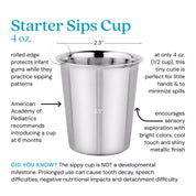 Starter Sips Cup - 4 ounce cup. Rolled edge protects infant gums while they practice sipping. American Academy of Pediatrics recommends introducing a cup at 6 months. A only 4 ounces (1/2 cup) this tiny cutie is perfect for little hands and minimizes the size of spills. Encourages sensory exploration with bright colors, cool touch and shiny metallic finish. Did you know? The sippy cup is NOT a developmental milestone. Prolonged use can cause tooth decay, speech difficulties, negative nutritional impacts and