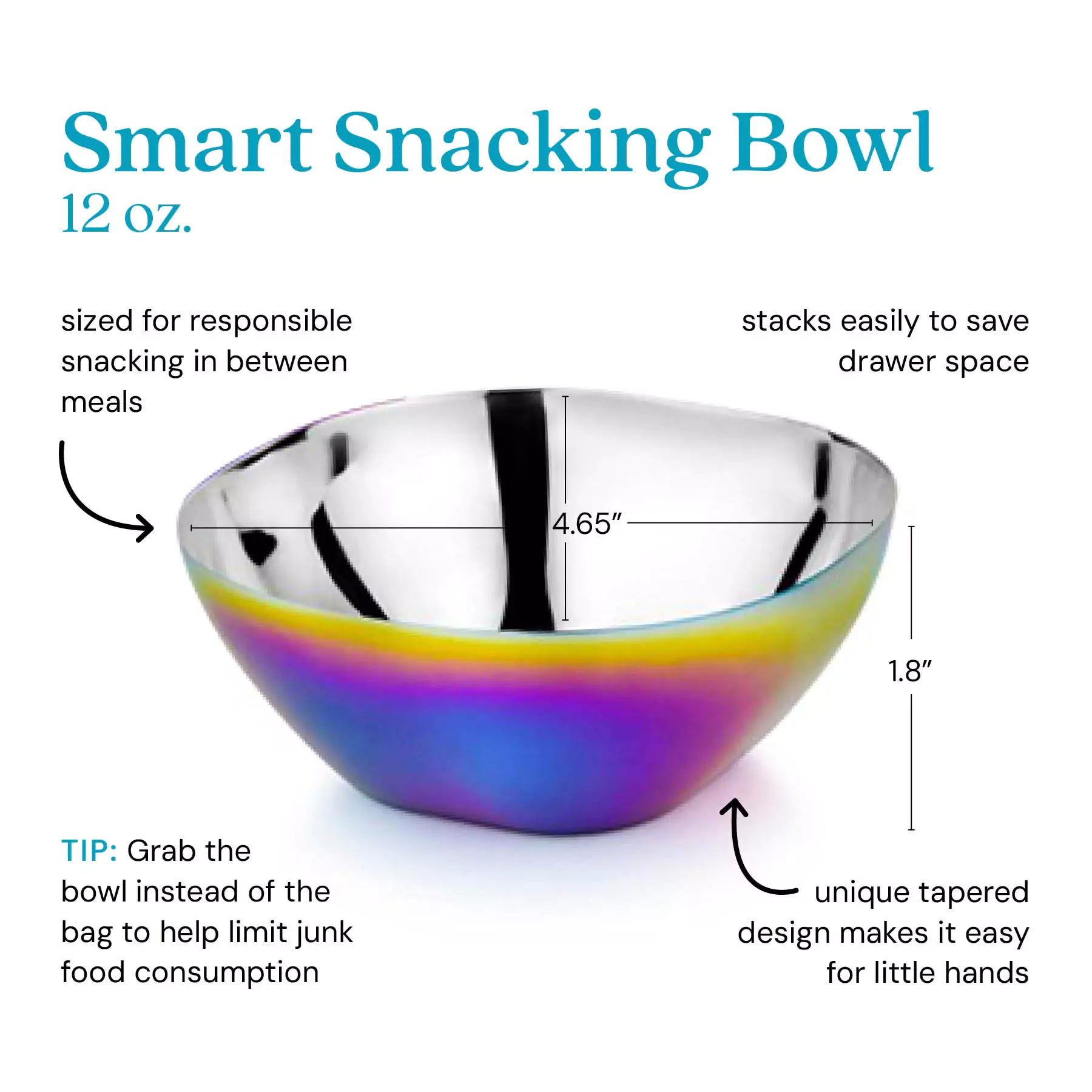 Smart Snacking Bowl 12 ounces - sized for responsible snacking in between meals, stacks easily to save drawer space, unique tapered design makes it easy for little hands. Tip: Grab the bowl instead of the bag to help limit junk food consumption. 