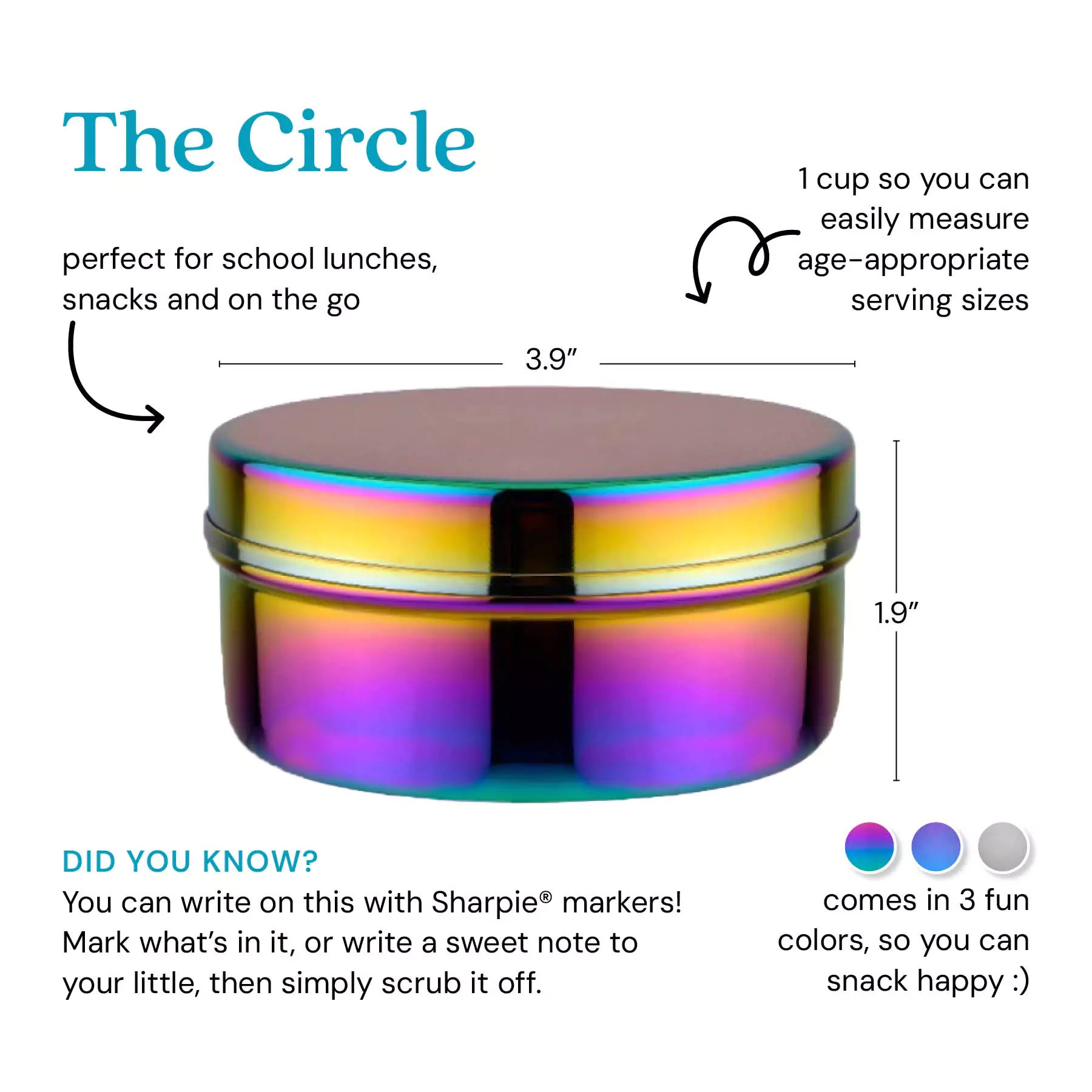 The Circle - perfect for school lunches, snacks, and on the go. 1 cup so you can easily measure age-appropriate serving sizes. Did you know? You can write on this with Sharpie markers! Mark what's in it, or write a sweet note to your little, then simply scrub it off. Comes in 3 fun colors, so you can snack happy. 