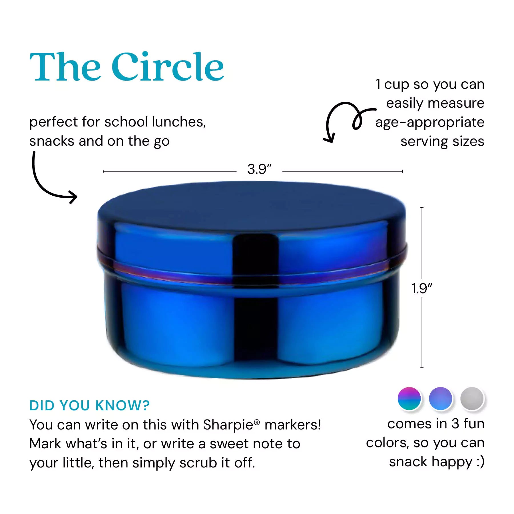 The Circle - perfect for school lunches, snacks, and on the go. 1 cup so you can easily measure age-appropriate serving sizes. Did you know? You can write on this with Sharpie markers! Mark what's in it, or write a sweet note to your little, then simply scrub it off. Comes in 3 fun colors, so you can snack happy. 