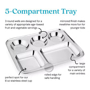 5 Compartment Tray - 3 round wells are designed for a variety of appropriate age-based fruit and vegetable servings. Mirrored finish makes mealtime more fun for younger kids. Perfect spot for our 8 ounce stainless steel cup. Rolled edge for safe handling. Large compartment for a variety of main entrees. 