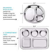 Balanced Bites plate (perfect for toddler and big kid meals, snacks and graze boards) dimensions are 9.7" by 8.4." Compared size next to the 5 Compartment Tray which is perfect for parties, picnics, and work-from-home meals - the dimensions are 13.5" by 10".