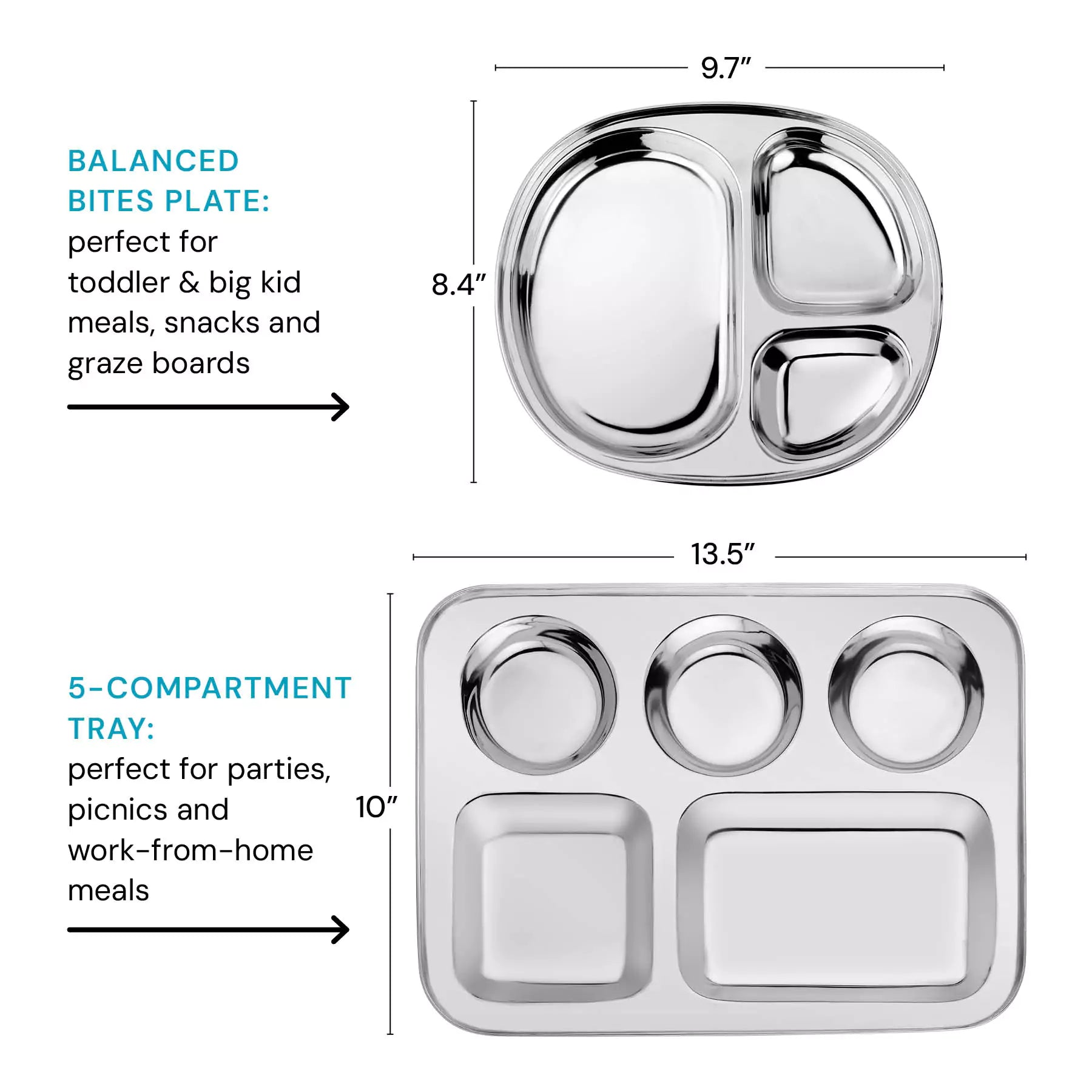 Balanced Bites plate (perfect for toddler and big kid meals, snacks and graze boards) dimensions are 9.7" by 8.4." Compared size next to the 5 Compartment Tray which is perfect for parties, picnics, and work-from-home meals - the dimensions are 13.5" by 10".