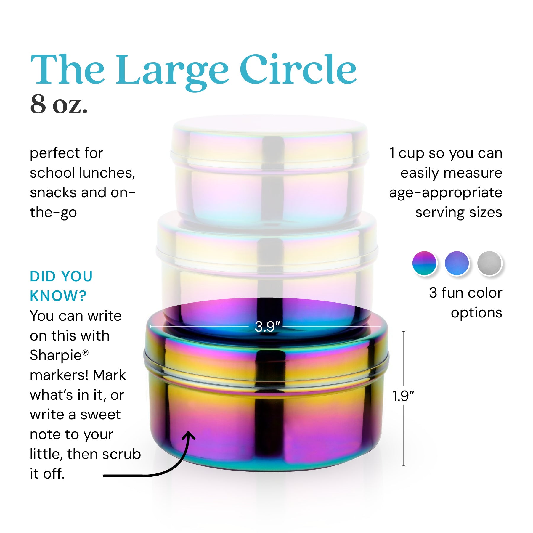 The Large Circle holds 8 ounces for school lunches, snacks, or anything on-the-go. 1 cup so you can easily measure age-appropriate serving sizes. Did you know? You can write on this with Sharpie® markers. Mark what's in it, or write a sweet note to your little, then scrub it off. 