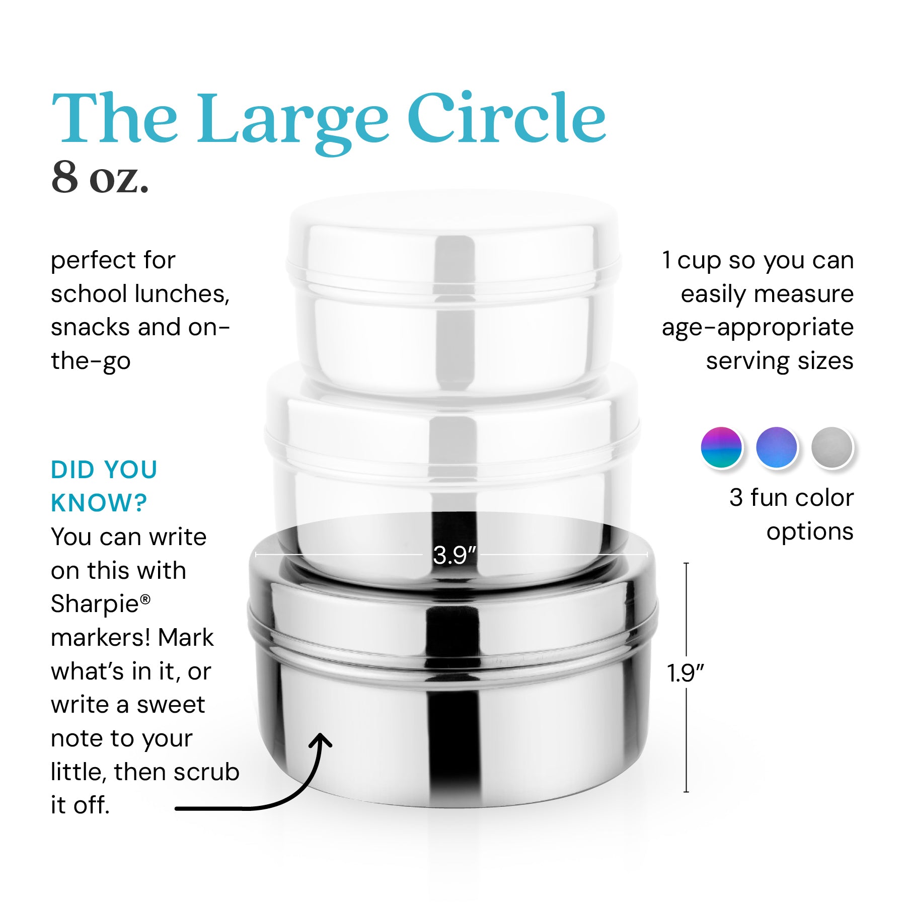 The Large Circle holds 8 ounces for school lunches, snacks, or anything on-the-go. 1 cup so you can easily measure age-appropriate serving sizes. Did you know? You can write on this with Sharpie® markers. Mark what's in it, or write a sweet note to your little, then scrub it off. 