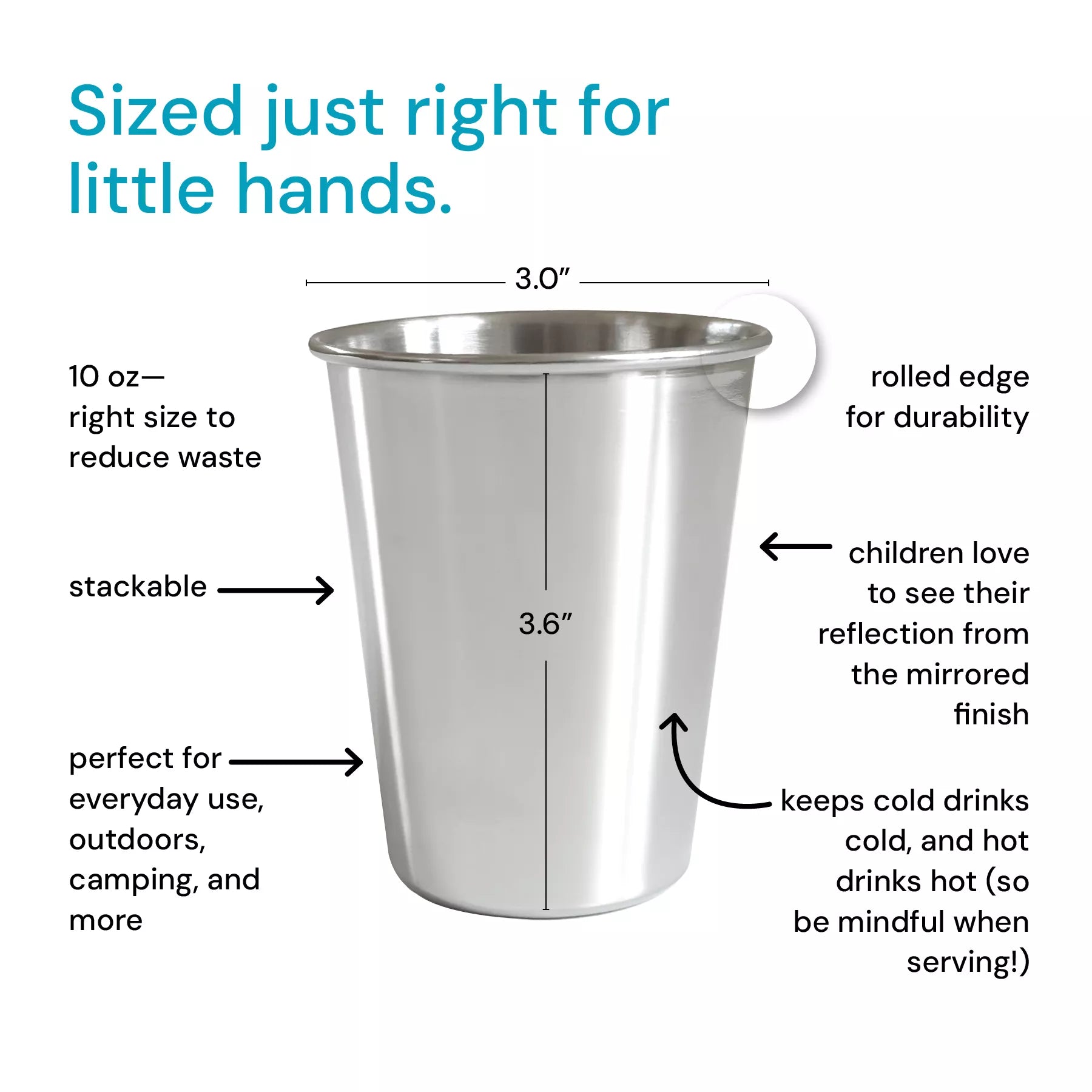 Stainless steel 10 ounce cup, reduces waste, stackable, perfect for everyday use, outdoors, camping, and more, rolled edge for durability, children love their reflection from the mirrored finish, keeps cold cold, and hot drinks hot (so be mindful when serving!)