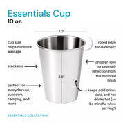 The 10 ounce Essentials Cup is sized to help minimizes wastage, stackable, and perfect for everyday use, outdoors, camping, and more. These cups have a rolled edge for durability, children love to see their reflection from the mirrored finish, plus they keep cold drinks, cold and hot drinks, hot (so be mindful when serving!)