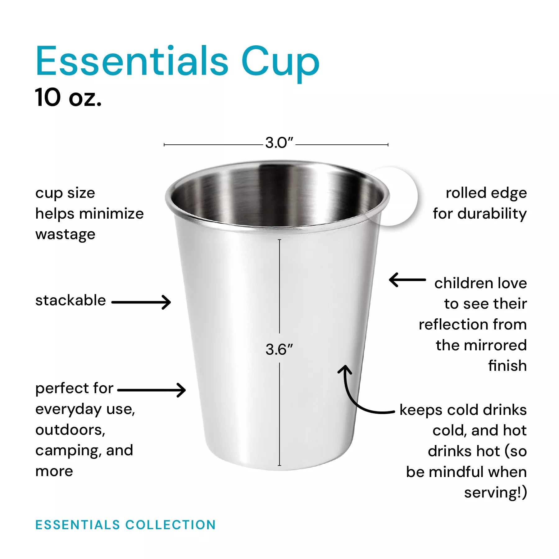The 10 ounce Essentials Cup is sized to help minimizes wastage, stackable, and perfect for everyday use, outdoors, camping, and more. These cups have a rolled edge for durability, children love to see their reflection from the mirrored finish, plus they keep cold drinks, cold and hot drinks, hot (so be mindful when serving!)