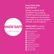 Made Safe Certified label - Made with Safe Ingredients by avoiding 15000 harmful substances. Then applies an Ecosystem Appoach to protect people, animals, and the planet. Made Safe screens  ingredients known for: behaviioral toxins, carginogens, developmental toxins, endocrine disruptors, dire retardents, heavy metals, neurotoxins, high risk pesticides, reproductive toxins, toxic solvents, hamful VOCs