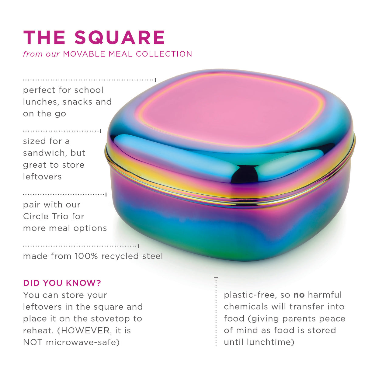 The square from our Movable Meal Collection is perfect for school lunches, snacks and on the go. Sized for a sandwich, but great for leftover storage. Pair with our Circle Trio for more meal options. Made from 100% recycled steel. Plastic-free, so no harmful chemicals will transfer into food (giving parents peace of mind as food is stored until lunchtime).